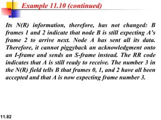 Its N(R) information, therefore, has not changed: B frames 1 and 2 indicate that node B is still expecting A’s frame 2 to arrive next. Node A has sent all its data. Therefore, it cannot piggyback an acknowledgment onto an I-frame and sends an S-frame instead. The RR code indicates that A is still ready to receive. The number 3 in the N(R) field tells B that frames 0, 1, and 2 have all been accepted and that A is now expecting frame number 3. Example 11.10 (continued) 
