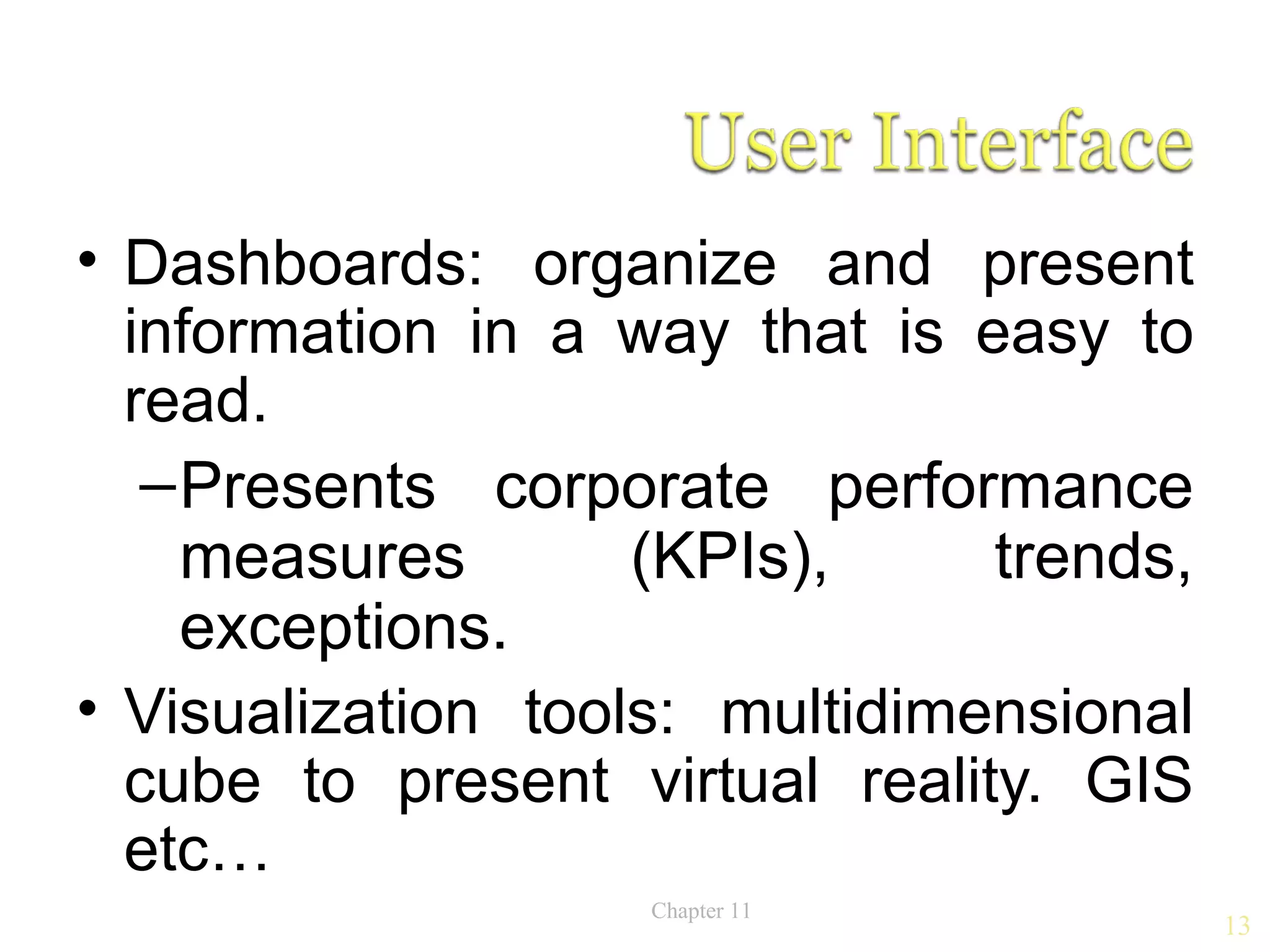 • Dashboards: organize and present
  information in a way that is easy to
  read.
   – Presents corporate performance
     measures       (KPIs),     trends,
     exceptions.
• Visualization tools: multidimensional
  cube to present virtual reality. GIS
  etc…
                    Chapter 11
                                          13
 