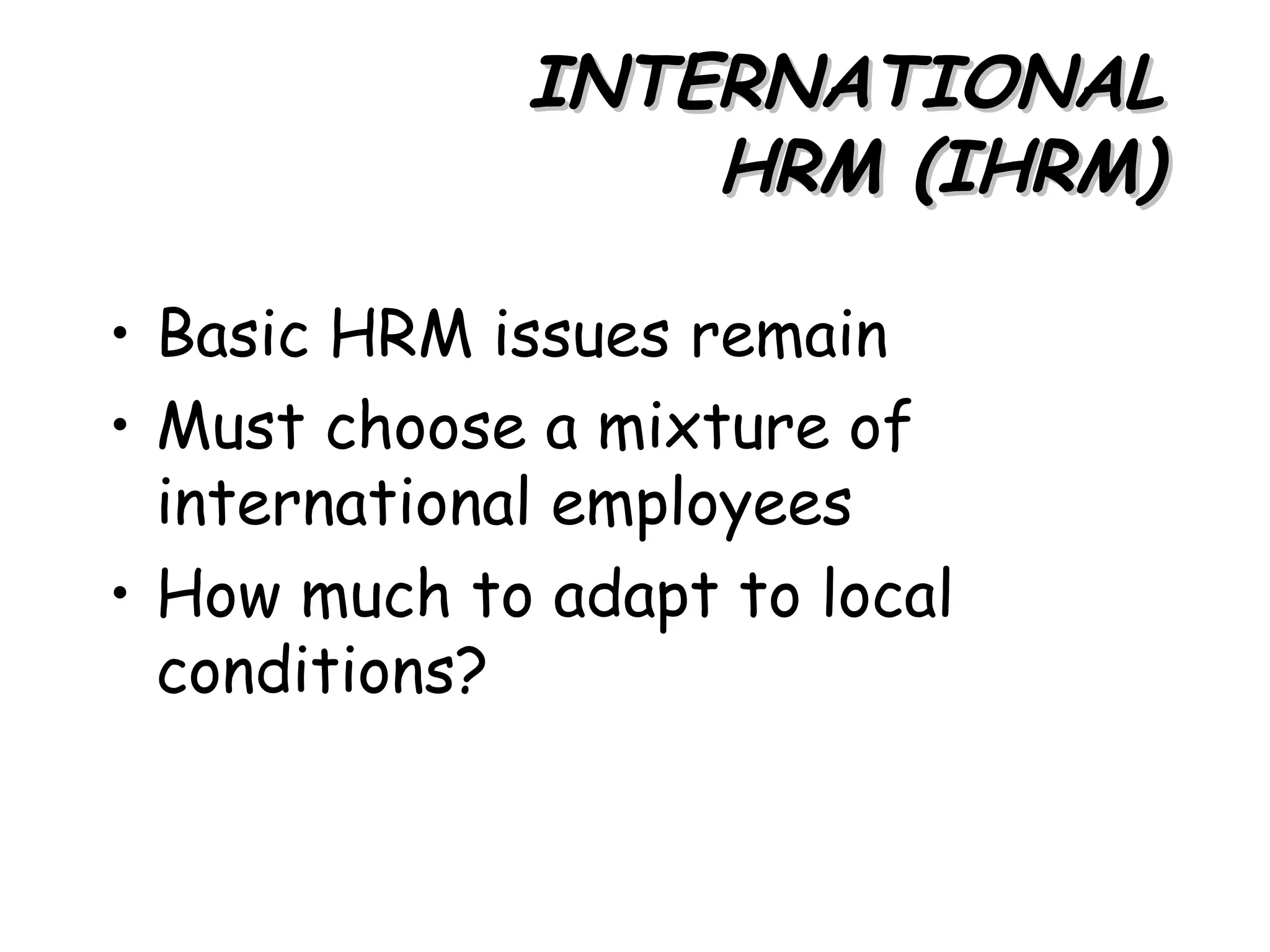 INTERNATIONAL
                 HRM (IHRM)

• Basic HRM issues remain
• Must choose a mixture of
  international employees
• How much to adapt to local
  conditions?
 