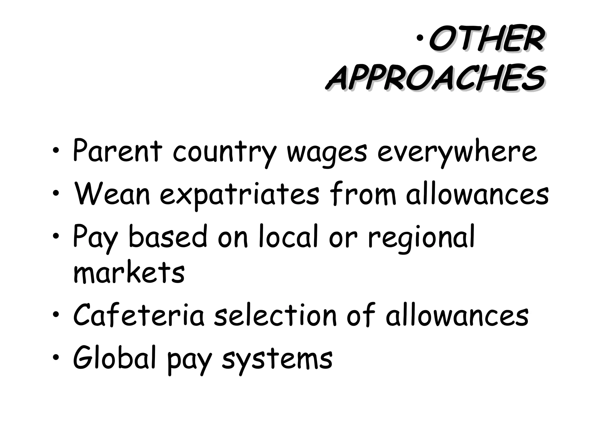 •OTHER
                   APPROACHES

• Parent country wages everywhere
• Wean expatriates from allowances
• Pay based on local or regional
  markets
• Cafeteria selection of allowances
• Global pay systems
 