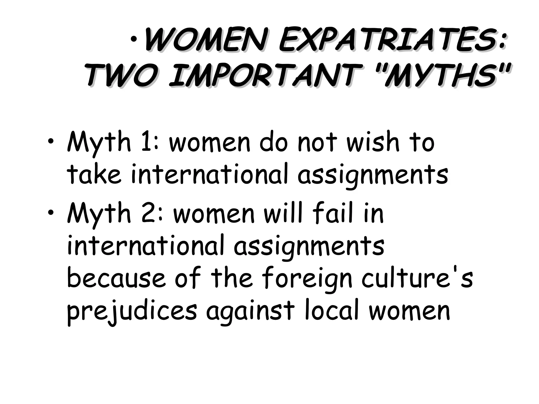 •WOMEN EXPATRIATES:
  TWO IMPORTANT "MYTHS"

• Myth 1: women do not wish to
  take international assignments
• Myth 2: women will fail in
  international assignments
  because of the foreign culture's
  prejudices against local women
 