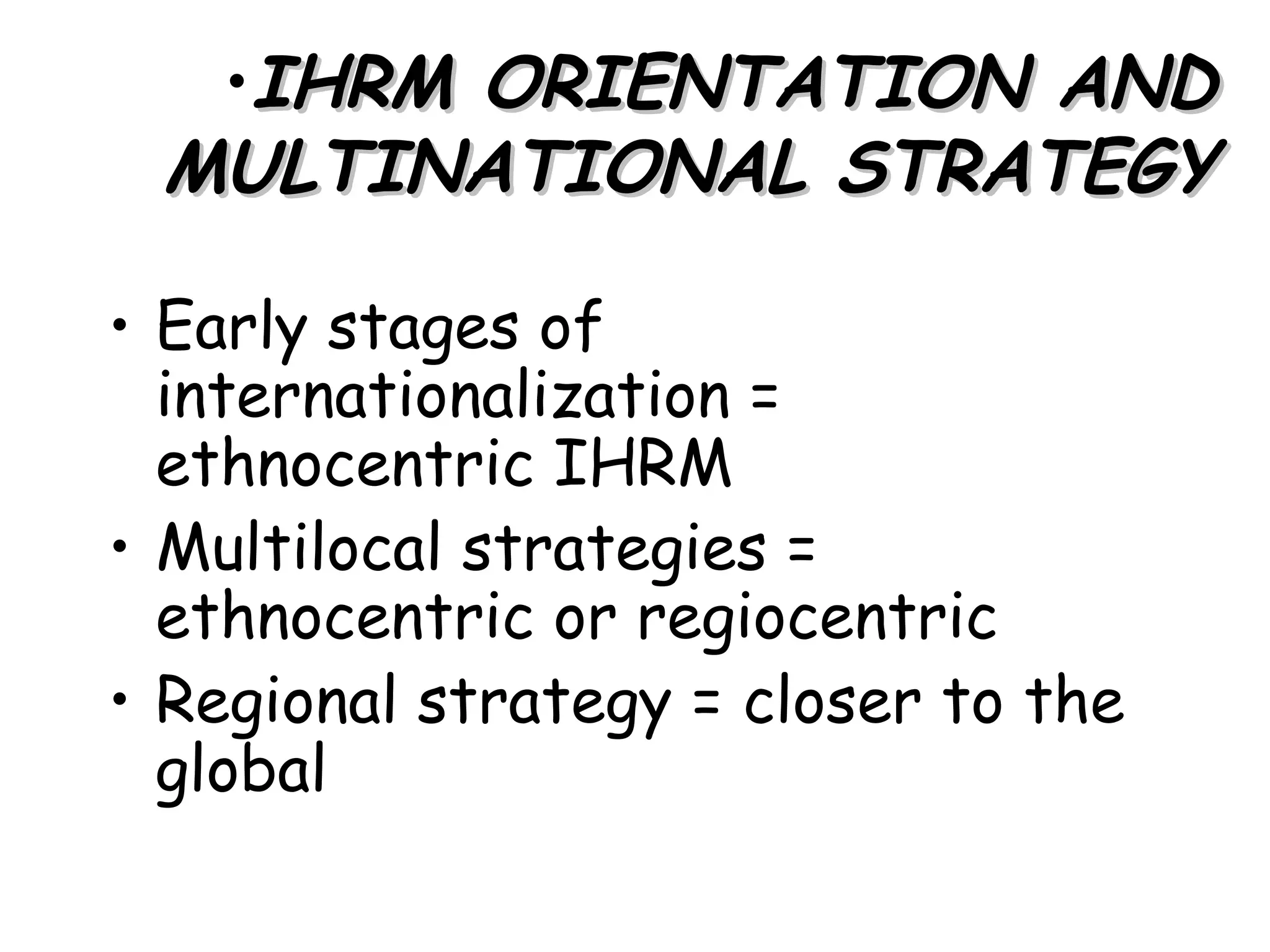 •IHRM ORIENTATION AND
 MULTINATIONAL STRATEGY

• Early stages of
  internationalization =
  ethnocentric IHRM
• Multilocal strategies =
  ethnocentric or regiocentric
• Regional strategy = closer to the
  global
 