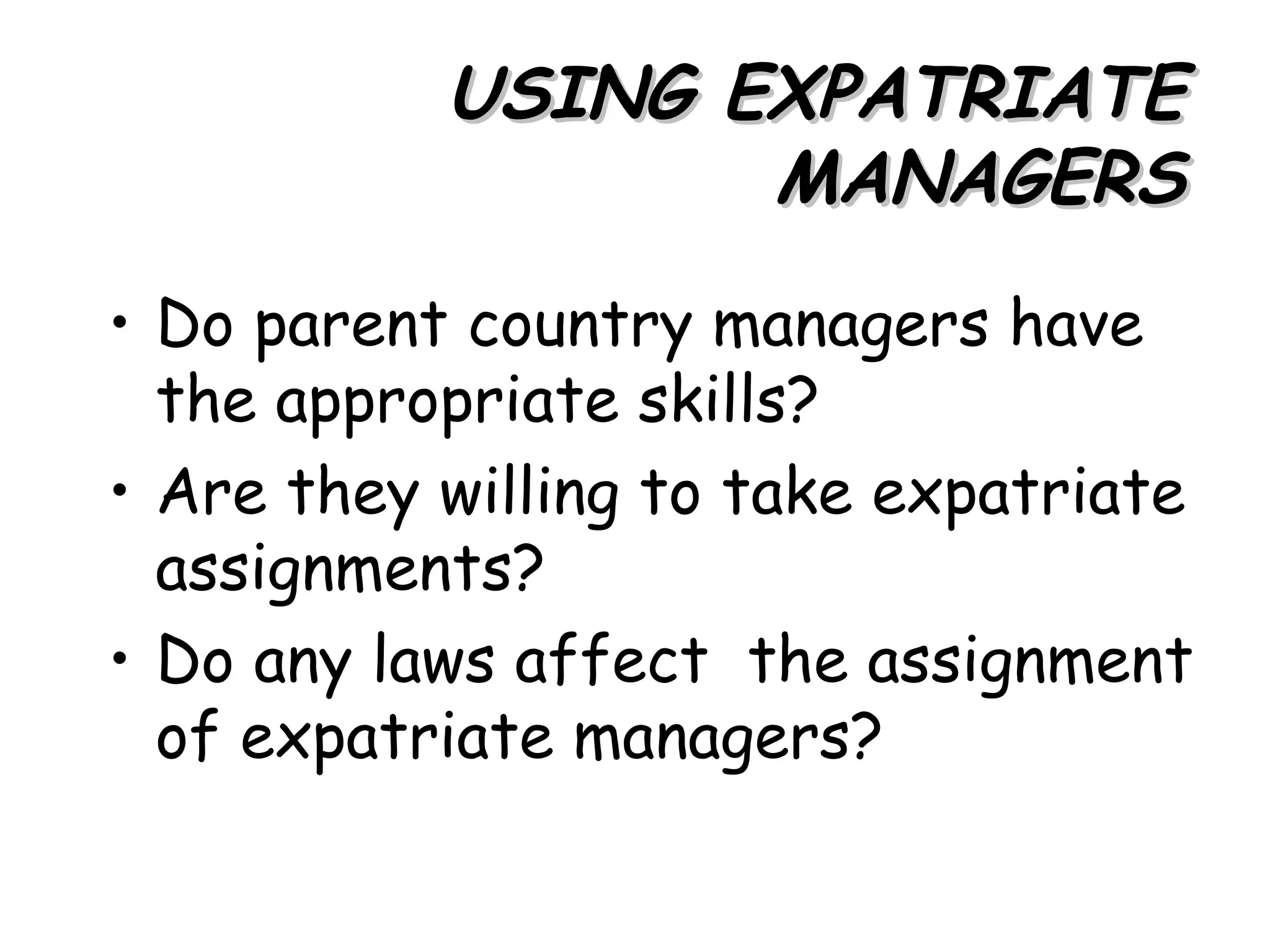 USING EXPATRIATE
                  MANAGERS
• Do parent country managers have
  the appropriate skills?
• Are they willing to take expatriate
  assignments?
• Do any laws affect the assignment
  of expatriate managers?
 