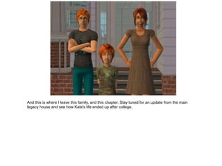 And this is where I leave this family, and this chapter. Stay tuned for an update from the main
legacy house and see how Kate's life ended up after college.
 