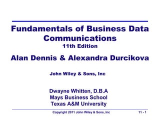 Fundamentals of Business Data
      Communications
                11th Edition

Alan Dennis & Alexandra Durcikova

         John Wiley & Sons, Inc


         Dwayne Whitten, D.B.A
         Mays Business School
         Texas A&M University
          Copyright 2011 John Wiley & Sons, Inc   11 - 1
 