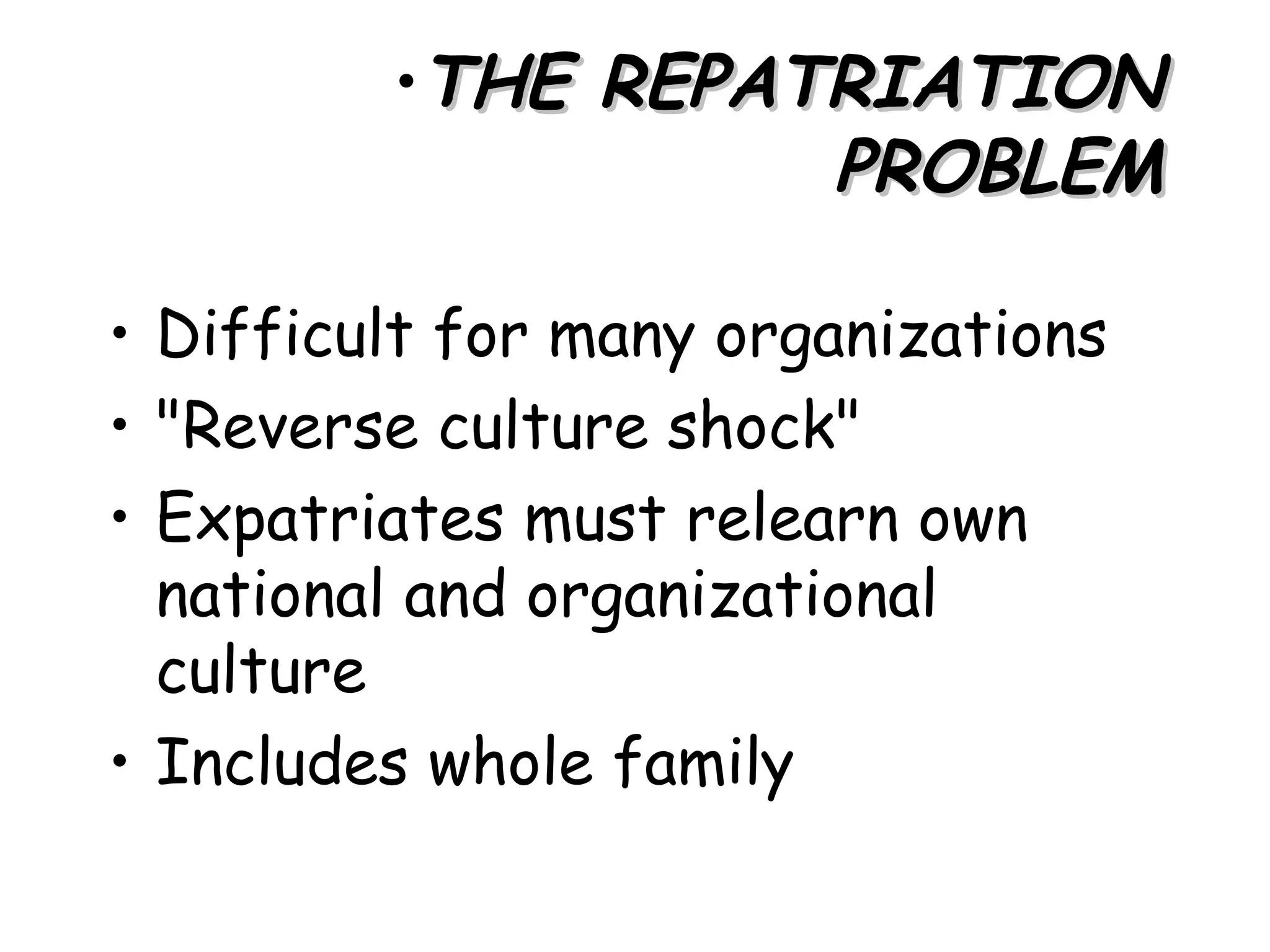 •THE REPATRIATION
                   PROBLEM

• Difficult for many organizations
• "Reverse culture shock"
• Expatriates must relearn own
  national and organizational
  culture
• Includes whole family
 