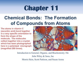 Chapter 11
   Chemical Bonds: The Formation
     of Compounds from Atoms
The atoms in vitamin C
(ascorbic acid) bond together
in a very specific orientation to
form the shape of the
molecule. The molecules
collect together into a crystal,
which has been photographed
here in a polarized micrograph
(magnified 200 times).

                 Introduction to General, Organic, and Biochemistry 10e
                                 John Wiley & Sons, Inc
                      Morris Hein, Scott Pattison, and Susan Arena
 