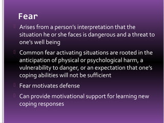Fear
 Arises from a person’s interpretation that the
  situation he or she faces is dangerous and a threat to
  one’s well being
 Common fear activating situations are rooted in the
  anticipation of physical or psychological harm, a
  vulnerability to danger, or an expectation that one’s
  coping abilities will not be sufficient
 Fear motivates defense
 Can provide motivational support for learning new
  coping responses
 