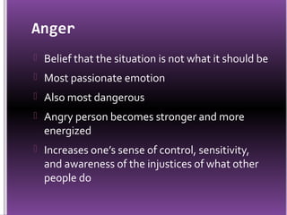 Anger
 Belief that the situation is not what it should be
 Most passionate emotion
 Also most dangerous
 Angry person becomes stronger and more
  energized
 Increases one’s sense of control, sensitivity,
  and awareness of the injustices of what other
  people do
 