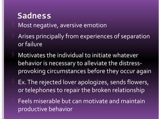 Sadness
 Most negative, aversive emotion
 Arises principally from experiences of separation
  or failure
 Motivates the individual to initiate whatever
  behavior is necessary to alleviate the distress-
  provoking circumstances before they occur again
 Ex. The rejected lover apologizes, sends flowers,
  or telephones to repair the broken relationship
 Feels miserable but can motivate and maintain
  productive behavior
 