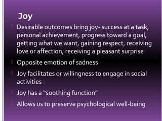 Joy
 Desirable outcomes bring joy- success at a task,
  personal achievement, progress toward a goal,
  getting what we want, gaining respect, receiving
  love or affection, receiving a pleasant surprise
 Opposite emotion of sadness
 Joy facilitates or willingness to engage in social
  activities
 Joy has a “soothing function”
 Allows us to preserve psychological well-being
 