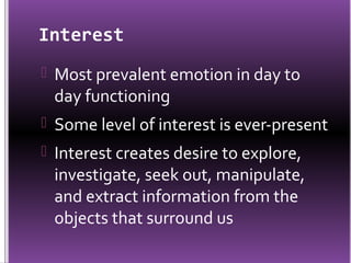 Interest
 Most prevalent emotion in day to
 day functioning
 Some level of interest is ever-present
 Interest creates desire to explore,
 investigate, seek out, manipulate,
 and extract information from the
 objects that surround us
 