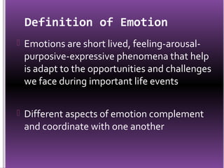 Definition of Emotion
 Emotions are short lived, feeling-arousal-
 purposive-expressive phenomena that help
 is adapt to the opportunities and challenges
 we face during important life events


 Different aspects of emotion complement
 and coordinate with one another
 