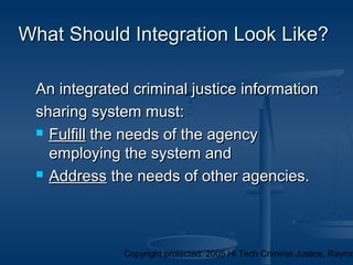 Copyright protected: 2005 Hi Tech Criminal Justice, Raymo
What Should Integration Look Like?What Should Integration Look Like?
An integrated criminal justice informationAn integrated criminal justice information
sharing system must:sharing system must:
 FulfillFulfill the needs of the agencythe needs of the agency
employing the system andemploying the system and
 AddressAddress the needs of other agencies.the needs of other agencies.
 