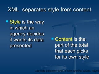 Copyright protected: 2005 Hi Tech Criminal Justice, Raymo
XML separates style from contentXML separates style from content
 StyleStyle is the wayis the way
in which anin which an
agency decidesagency decides
it wants its datait wants its data
presentedpresented
 ContentContent is theis the
part of the totalpart of the total
that each picksthat each picks
for its own stylefor its own style
 