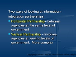 Copyright protected: 2005 Hi Tech Criminal Justice, Raymo
Two ways of looking at information-Two ways of looking at information-
integration partnershipsintegration partnerships
 Horizontal PartnershipHorizontal Partnership– between– between
agencies at the same level ofagencies at the same level of
governmentgovernment
 Vertical PartnershipVertical Partnership – Involves– Involves
agencies at varying levels ofagencies at varying levels of
government. More complexgovernment. More complex
 