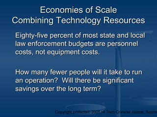 Copyright protected: 2005 Hi Tech Criminal Justice, Raymo
Economies of ScaleEconomies of Scale
Combining Technology ResourcesCombining Technology Resources
Eighty-five percent of most state and localEighty-five percent of most state and local
law enforcement budgets are personnellaw enforcement budgets are personnel
costs, not equipment costs.costs, not equipment costs.
How many fewer people will it take to runHow many fewer people will it take to run
an operation? Will there be significantan operation? Will there be significant
savings over the long term?savings over the long term?
 