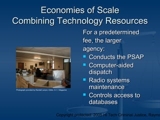 Copyright protected: 2005 Hi Tech Criminal Justice, Raymo
Economies of ScaleEconomies of Scale
Combining Technology ResourcesCombining Technology Resources
For a predeterminedFor a predetermined
fee, the largerfee, the larger
agency:agency:
 Conducts the PSAPConducts the PSAP
 Computer-aidedComputer-aided
dispatchdispatch
 Radio systemsRadio systems
maintenancemaintenance
 Controls access toControls access to
databasesdatabases
Photograph provided by Randall Larson, Editor, 9-1-1 Magazine
 