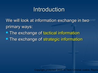 Copyright protected: 2005 Hi Tech Criminal Justice, Raymo
IntroductionIntroduction
We will look at information exchange in twoWe will look at information exchange in two
primary ways:primary ways:
 The exchange ofThe exchange of tactical informationtactical information
 The exchange ofThe exchange of strategic informationstrategic information
 