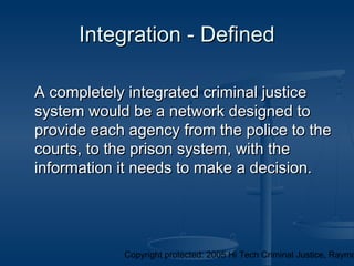 Copyright protected: 2005 Hi Tech Criminal Justice, Raymo
Integration - DefinedIntegration - Defined
A completely integrated criminal justiceA completely integrated criminal justice
system would be a network designed tosystem would be a network designed to
provide each agency from the police to theprovide each agency from the police to the
courts, to the prison system, with thecourts, to the prison system, with the
information it needs to make a decision.information it needs to make a decision.
 