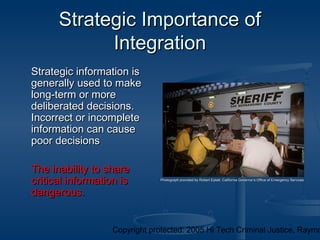 Copyright protected: 2005 Hi Tech Criminal Justice, Raymo
Strategic Importance ofStrategic Importance of
IntegrationIntegration
Strategic information isStrategic information is
generally used to makegenerally used to make
long-term or morelong-term or more
deliberated decisions.deliberated decisions.
Incorrect or incompleteIncorrect or incomplete
information can causeinformation can cause
poor decisionspoor decisions
The inability to shareThe inability to share
critical information iscritical information is
dangerous.dangerous.
Photograph provided by Robert Eplett, California Governor’s Office of Emergency ServicesPhotograph provided by Robert Eplett, California Governor’s Office of Emergency Services
 