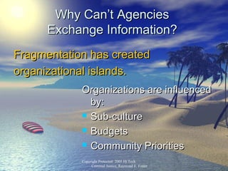 Copyright protected: 2005 Hi Tech Criminal Justice, Raymo
Why Can’t AgenciesWhy Can’t Agencies
Exchange Information?Exchange Information?
Fragmentation has createdFragmentation has created
organizational islands.organizational islands.
Organizations are influencedOrganizations are influenced
by:by:
 Sub-cultureSub-culture
 BudgetsBudgets
 Community PrioritiesCommunity Priorities
Copyright Protected: 2005 Hi Tech
Criminal Justice, Raymond E. Foster
 