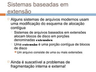 Sistemas baseadas em
extensão
 Alguns sistemas de arquivos modernos usam
uma modificação do esquema de alocação
contígua
 Sistemas de arquivos baseados em extensões
alocam blocos de disco em porções
denominadas extensões
 Uma extensão é uma porção contígua de blocos
de disco
 Um arquivo consiste de uma ou mais extensões
 Ainda é suscetível a problemas de
fragmentação interna e externa!
 
