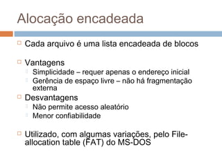 Alocação encadeada
 Cada arquivo é uma lista encadeada de blocos
 Vantagens
 Simplicidade – requer apenas o endereço inicial
 Gerência de espaço livre – não há fragmentação
externa
 Desvantagens
 Não permite acesso aleatório
 Menor confiabilidade
 Utilizado, com algumas variações, pelo File-
allocation table (FAT) do MS-DOS
 