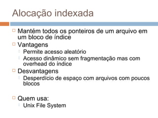 Alocação indexada
 Mantém todos os ponteiros de um arquivo em
um bloco de índice
 Vantagens
 Permite acesso aleatório
 Acesso dinâmico sem fragmentação mas com
overhead do índice
 Desvantagens
 Desperdício de espaço com arquivos com poucos
blocos
 Quem usa:
 Unix File System
 
