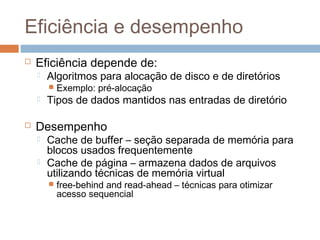 Eficiência e desempenho
 Eficiência depende de:
 Algoritmos para alocação de disco e de diretórios
 Exemplo: pré-alocação
 Tipos de dados mantidos nas entradas de diretório
 Desempenho
 Cache de buffer – seção separada de memória para
blocos usados frequentemente
 Cache de página – armazena dados de arquivos
utilizando técnicas de memória virtual
 free-behind and read-ahead – técnicas para otimizar
acesso sequencial
 