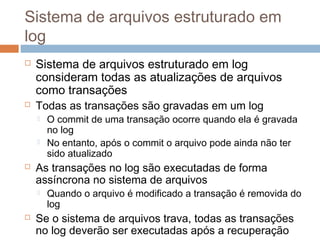 Sistema de arquivos estruturado em
log
 Sistema de arquivos estruturado em log
consideram todas as atualizações de arquivos
como transações
 Todas as transações são gravadas em um log
 O commit de uma transação ocorre quando ela é gravada
no log
 No entanto, após o commit o arquivo pode ainda não ter
sido atualizado
 As transações no log são executadas de forma
assíncrona no sistema de arquivos
 Quando o arquivo é modificado a transação é removida do
log
 Se o sistema de arquivos trava, todas as transações
no log deverão ser executadas após a recuperação
 