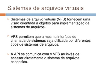 Sistemas de arquivos virtuais
 Sistemas de arquivo virtuais (VFS) fornecem uma
visão orientada a objetos para implementação de
sistemas de arquivos
 VFS permitem que a mesma interface de
chamada de sistemas seja utilizada por diferentes
tipos de sistemas de arquivos.
 A API se comunica com o VFS ao invés de
acessar diretamente o sistema de arquivos
específico.
 