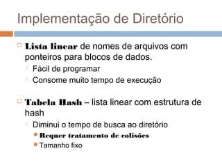 Implementação de Diretório
 Lista linear de nomes de arquivos com
ponteiros para blocos de dados.
 Fácil de programar
 Consome muito tempo de execução
 Tabela Hash – lista linear com estrutura de
hash
 Diminui o tempo de busca ao diretório
 Requer tratamento de colisões
 Tamanho fixo
 