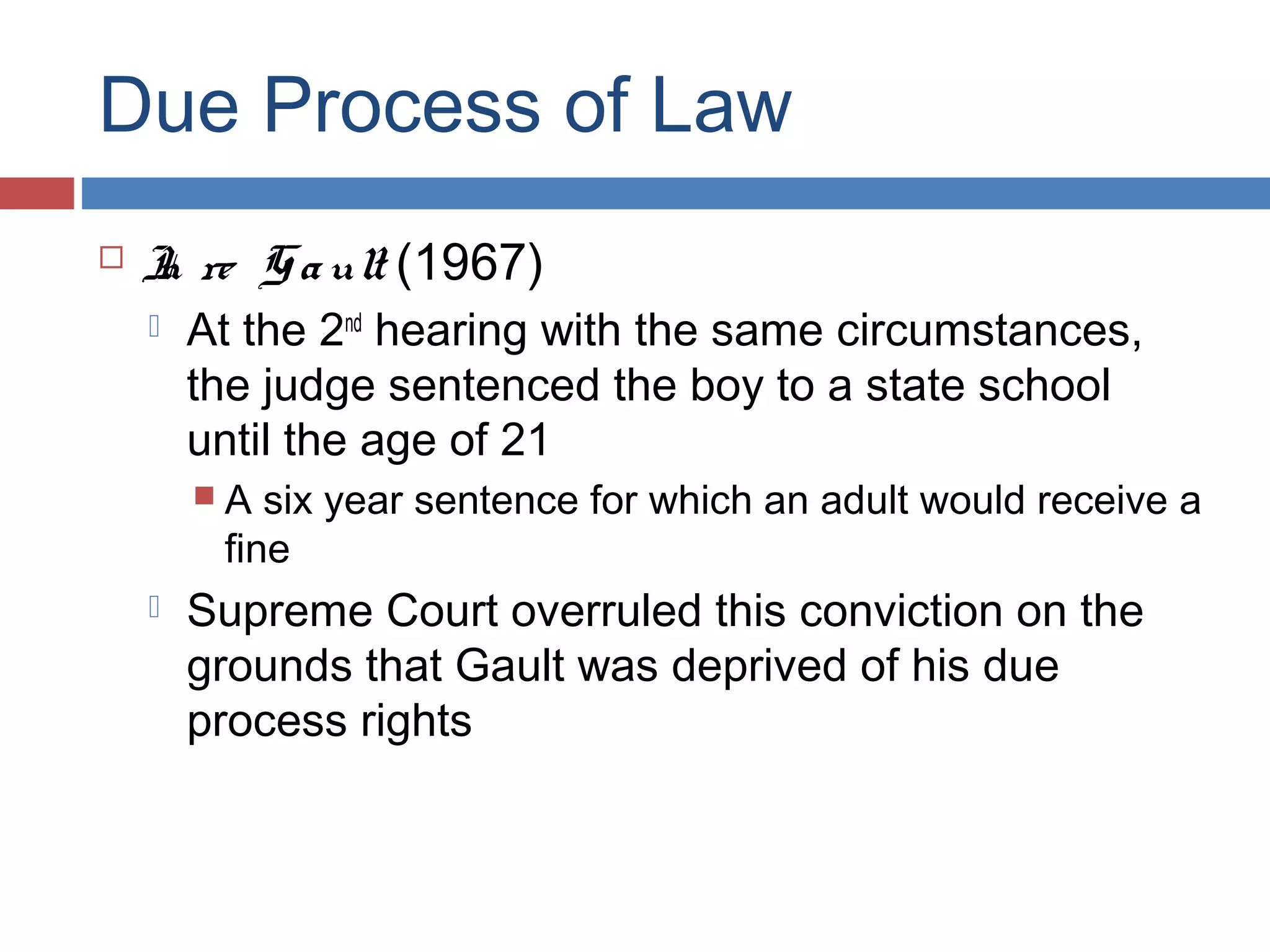 Due Process of Law


I re G a ult (1967)
n


At the 2nd hearing with the same circumstances,
the judge sentenced the boy to a state school
until the age of 21
A

six year sentence for which an adult would receive a
fine



Supreme Court overruled this conviction on the
grounds that Gault was deprived of his due
process rights

 