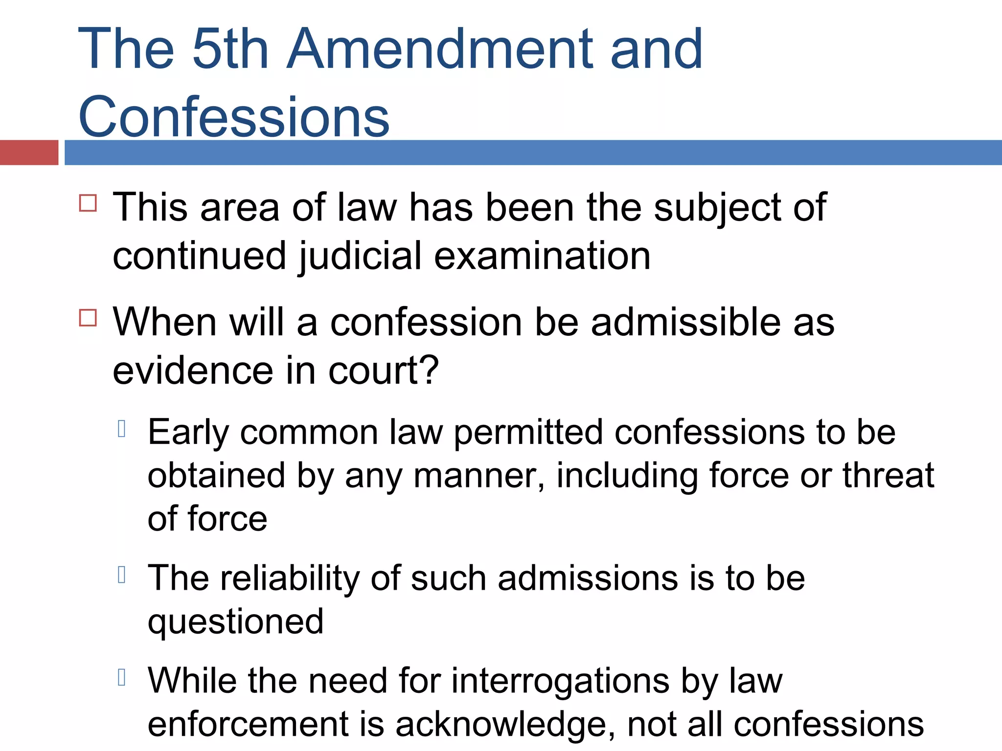 The 5th Amendment and
Confessions




This area of law has been the subject of
continued judicial examination
When will a confession be admissible as
evidence in court?


Early common law permitted confessions to be
obtained by any manner, including force or threat
of force



The reliability of such admissions is to be
questioned



While the need for interrogations by law
enforcement is acknowledge, not all confessions

 