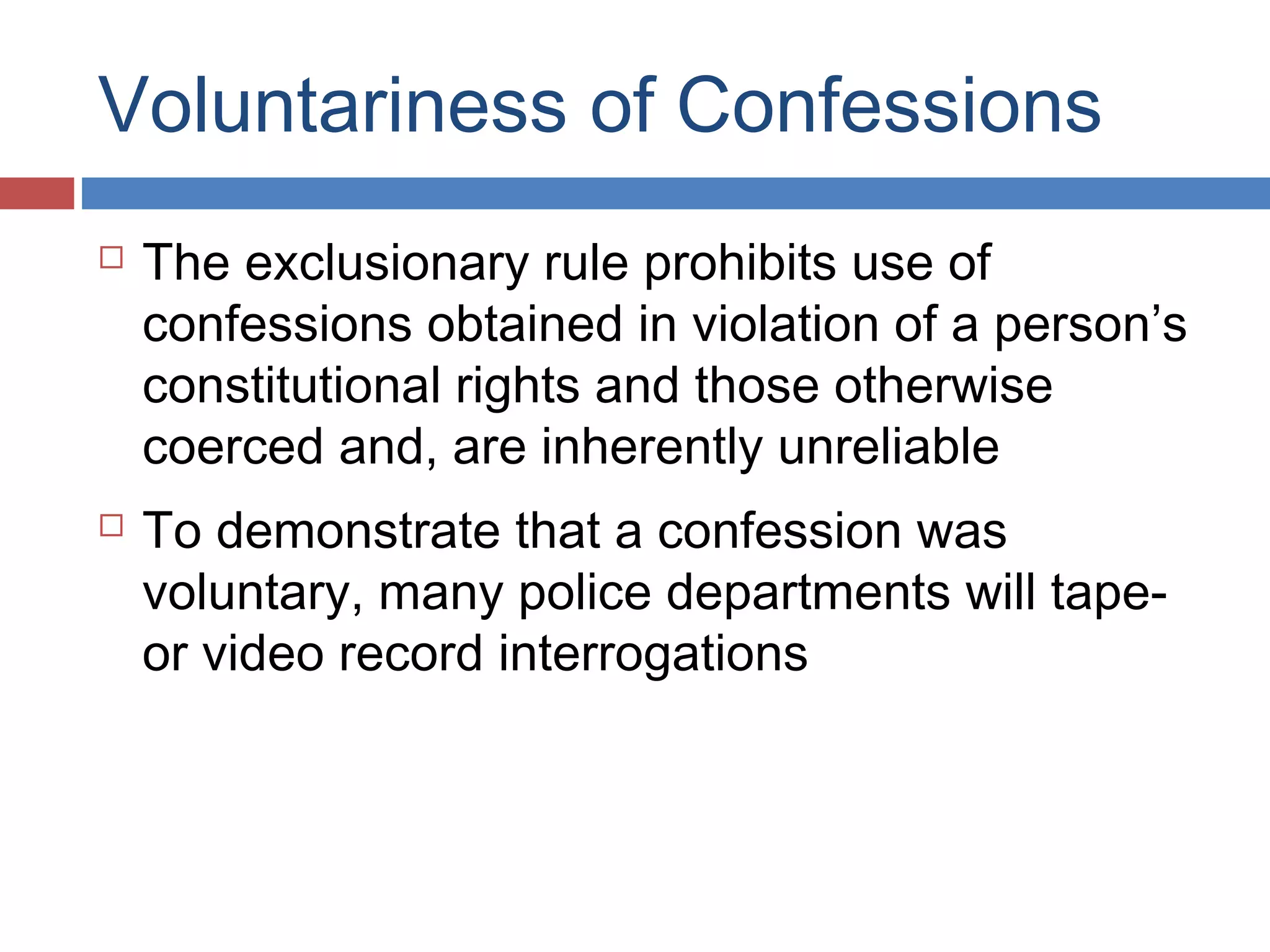 Voluntariness of Confessions




The exclusionary rule prohibits use of
confessions obtained in violation of a person’s
constitutional rights and those otherwise
coerced and, are inherently unreliable
To demonstrate that a confession was
voluntary, many police departments will tapeor video record interrogations

 