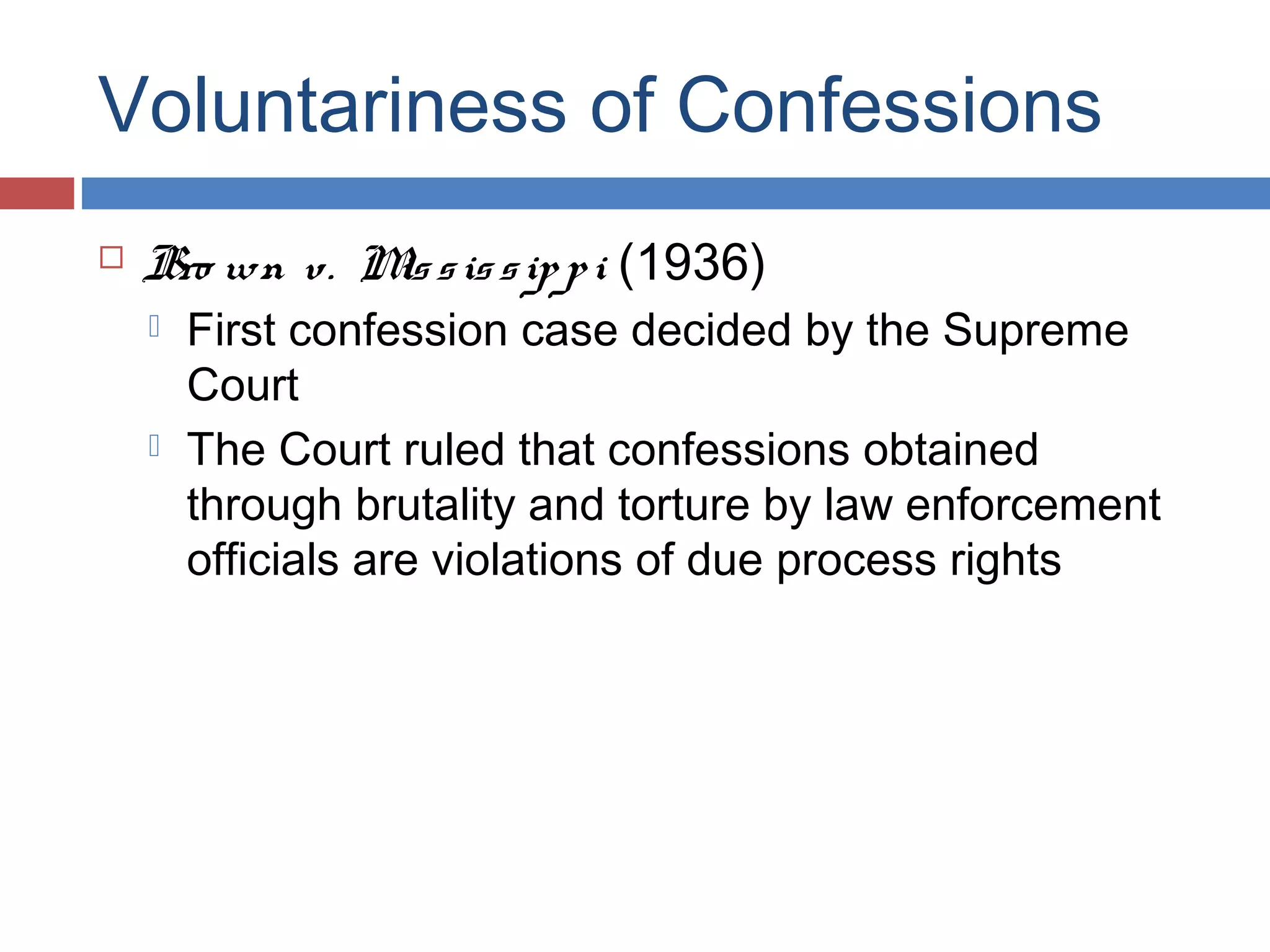 Voluntariness of Confessions


Bro wn v. M s is s ip p i (1936)
is




First confession case decided by the Supreme
Court
The Court ruled that confessions obtained
through brutality and torture by law enforcement
officials are violations of due process rights

 