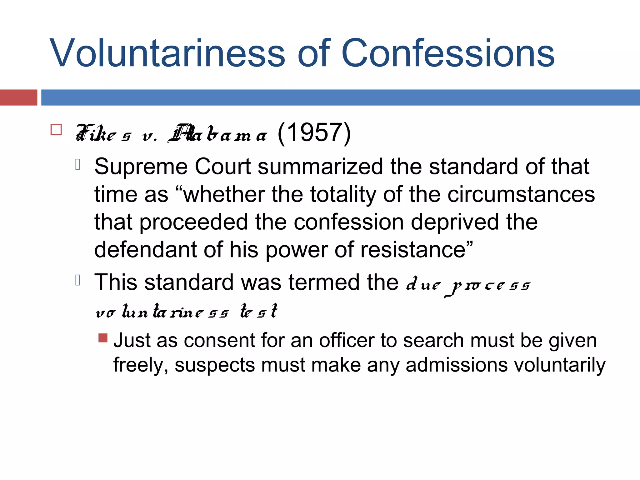 Voluntariness of Confessions


Fike s v. A ba m a (1957)
la




Supreme Court summarized the standard of that
time as “whether the totality of the circumstances
that proceeded the confession deprived the
defendant of his power of resistance”
This standard was termed the d ue p ro c e s s
vo lunta rine s s te s t
 Just

as consent for an officer to search must be given
freely, suspects must make any admissions voluntarily

 