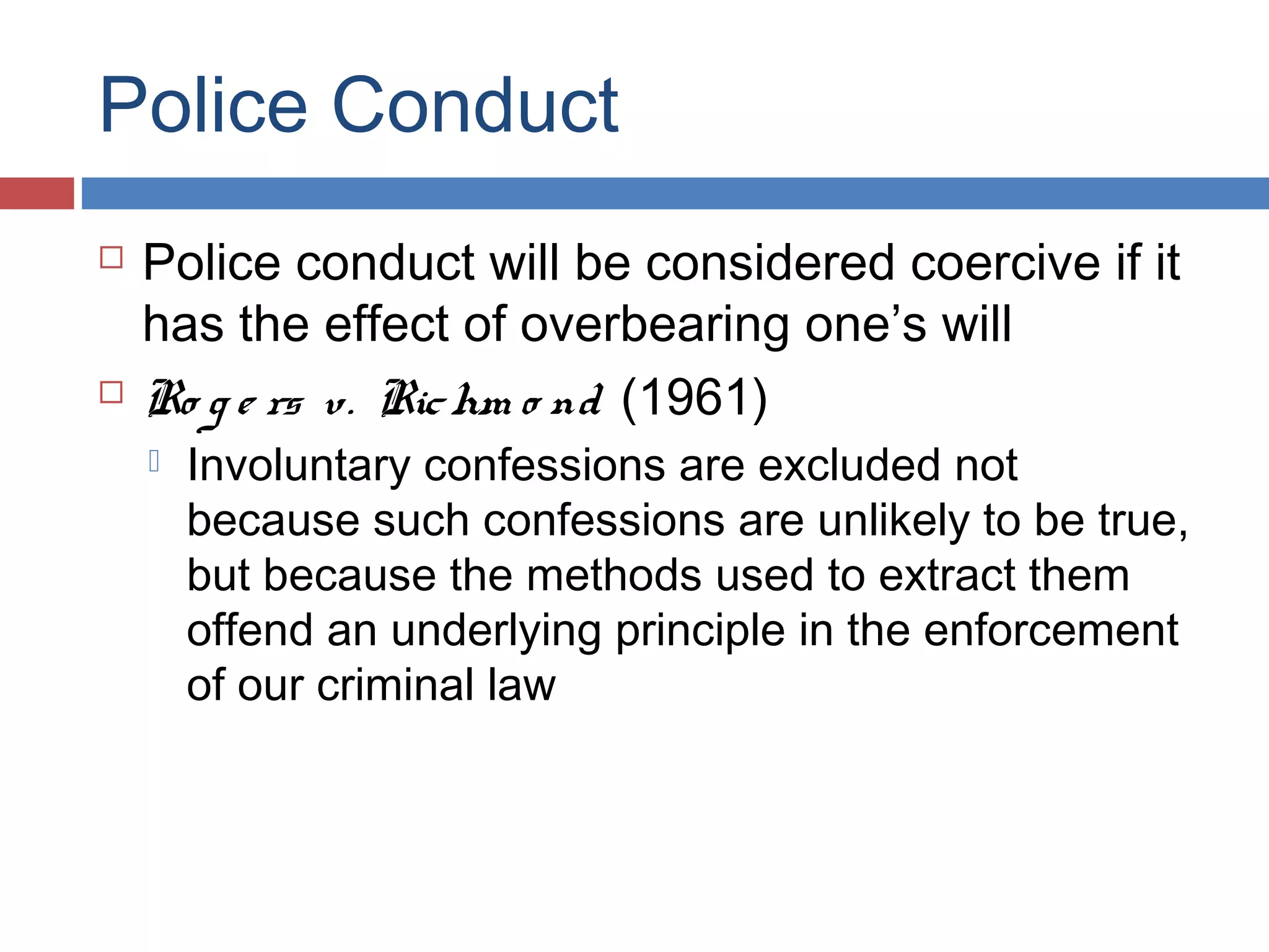 Police Conduct




Police conduct will be considered coercive if it
has the effect of overbearing one’s will
Ro g e rs v. Ric hm o nd (1961)


Involuntary confessions are excluded not
because such confessions are unlikely to be true,
but because the methods used to extract them
offend an underlying principle in the enforcement
of our criminal law

 