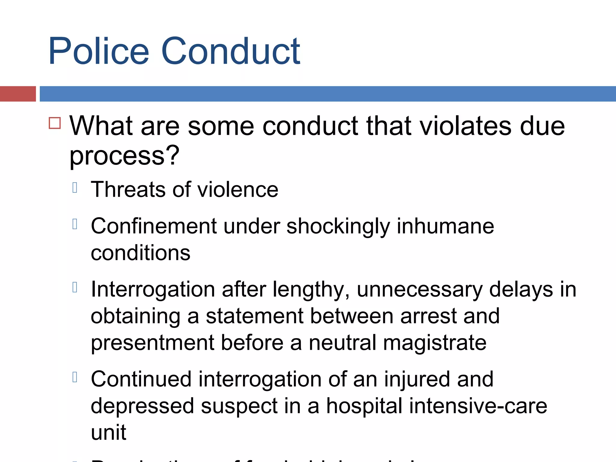 Police Conduct


What are some conduct that violates due
process?


Threats of violence



Confinement under shockingly inhumane
conditions



Interrogation after lengthy, unnecessary delays in
obtaining a statement between arrest and
presentment before a neutral magistrate



Continued interrogation of an injured and
depressed suspect in a hospital intensive-care
unit

 
