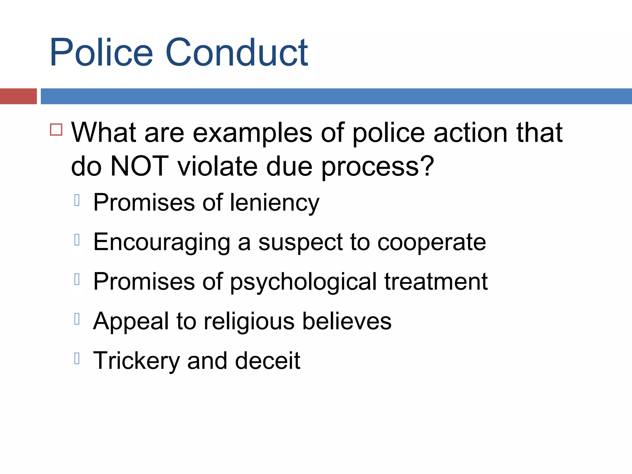 Police Conduct


What are examples of police action that
do NOT violate due process?


Promises of leniency



Encouraging a suspect to cooperate



Promises of psychological treatment



Appeal to religious believes



Trickery and deceit

 