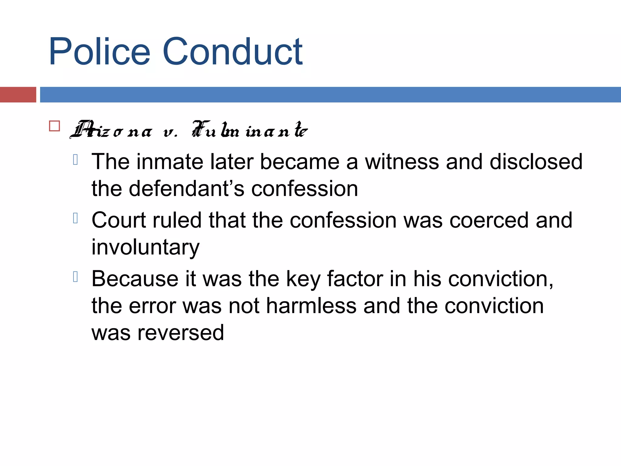 Police Conduct


A o na v. Fulm ina nte
riz






The inmate later became a witness and disclosed
the defendant’s confession
Court ruled that the confession was coerced and
involuntary
Because it was the key factor in his conviction,
the error was not harmless and the conviction
was reversed

 
