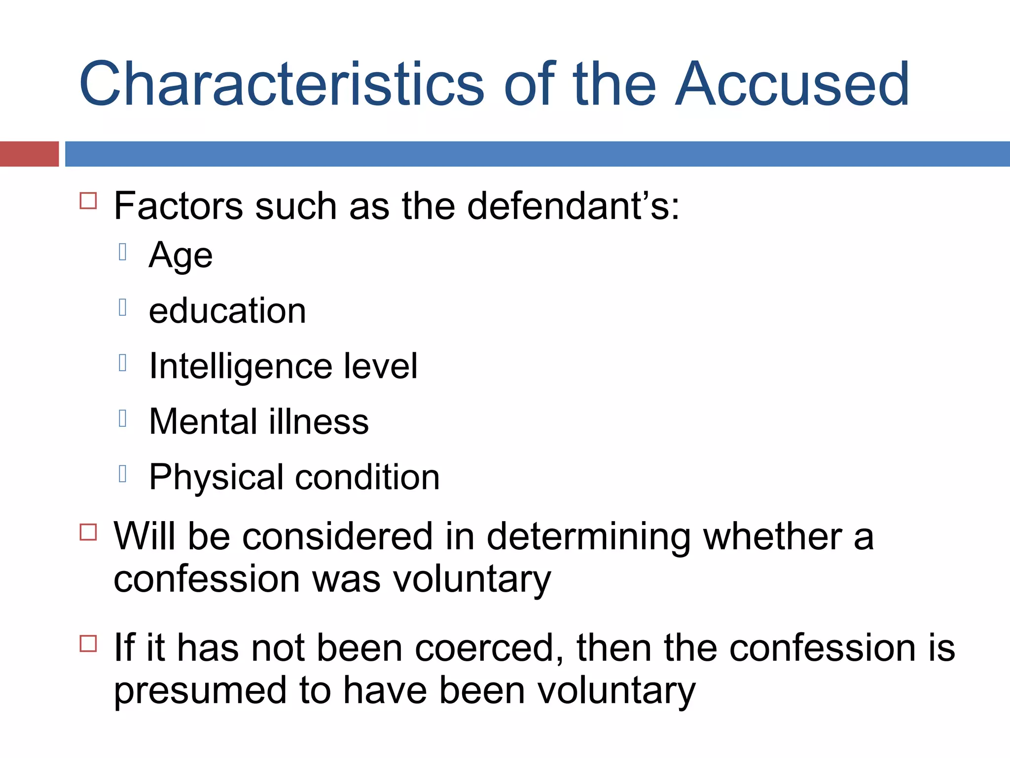 Characteristics of the Accused


Factors such as the defendant’s:



Intelligence level



Mental illness





education





Age

Physical condition

Will be considered in determining whether a
confession was voluntary
If it has not been coerced, then the confession is
presumed to have been voluntary

 