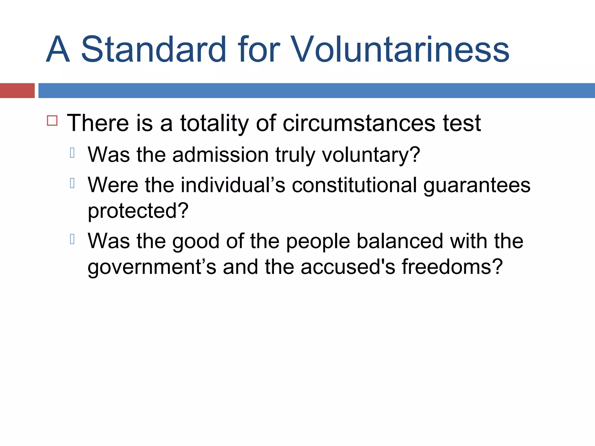 A Standard for Voluntariness


There is a totality of circumstances test





Was the admission truly voluntary?
Were the individual’s constitutional guarantees
protected?
Was the good of the people balanced with the
government’s and the accused's freedoms?

 