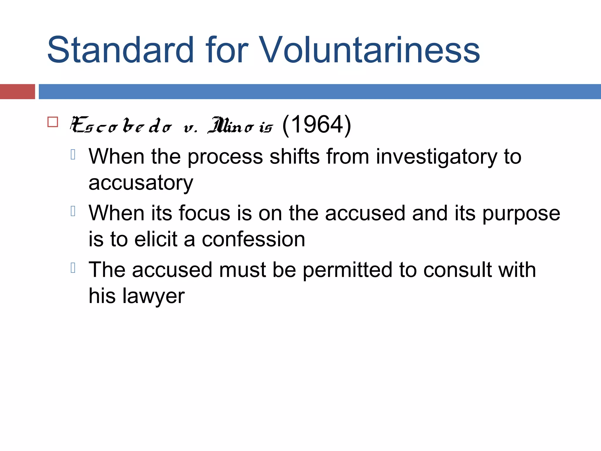Standard for Voluntariness


Es c o be d o v. I is (1964)
llino






When the process shifts from investigatory to
accusatory
When its focus is on the accused and its purpose
is to elicit a confession
The accused must be permitted to consult with
his lawyer

 