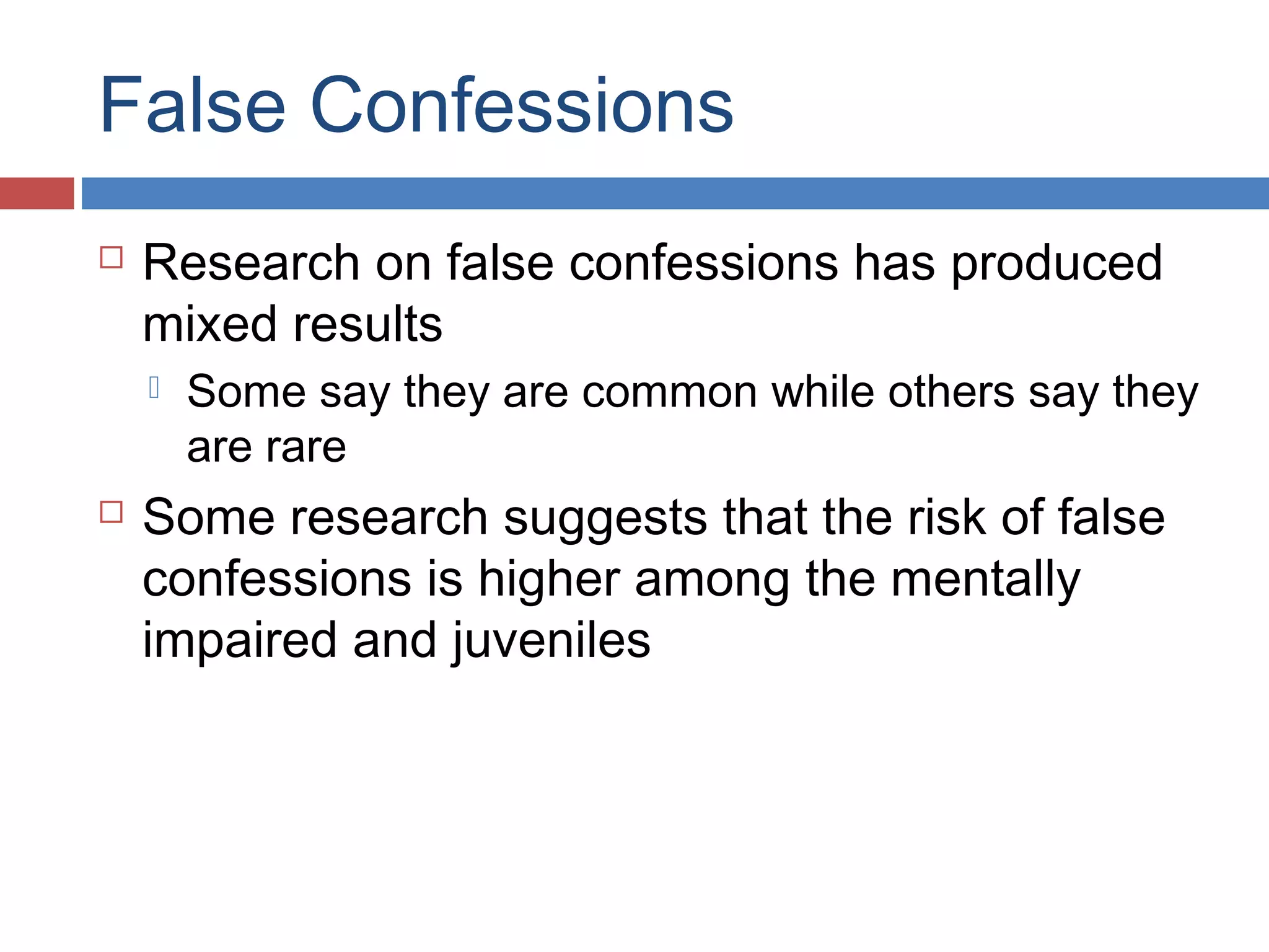 False Confessions


Research on false confessions has produced
mixed results




Some say they are common while others say they
are rare

Some research suggests that the risk of false
confessions is higher among the mentally
impaired and juveniles

 