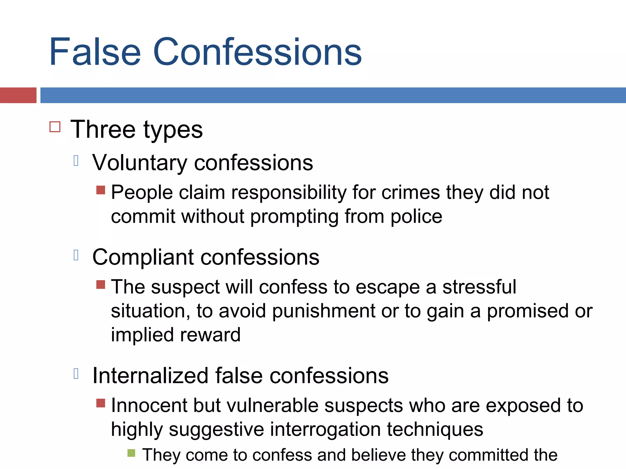 False Confessions


Three types


Voluntary confessions
 People

claim responsibility for crimes they did not
commit without prompting from police



Compliant confessions
 The

suspect will confess to escape a stressful
situation, to avoid punishment or to gain a promised or
implied reward



Internalized false confessions
 Innocent

but vulnerable suspects who are exposed to
highly suggestive interrogation techniques


They come to confess and believe they committed the

 