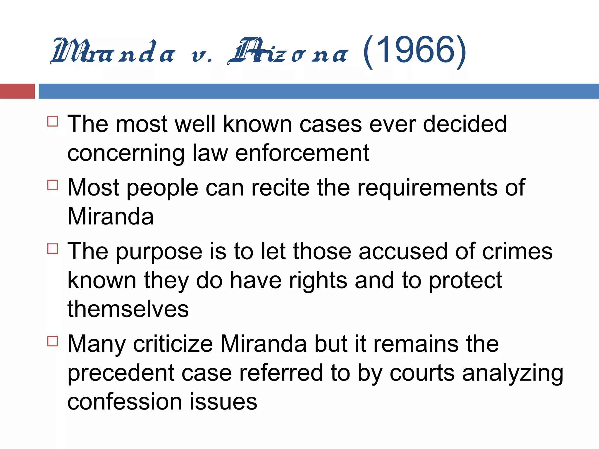 M nd a v. A o na (1966)
ira
riz








The most well known cases ever decided
concerning law enforcement
Most people can recite the requirements of
Miranda
The purpose is to let those accused of crimes
known they do have rights and to protect
themselves
Many criticize Miranda but it remains the
precedent case referred to by courts analyzing
confession issues

 