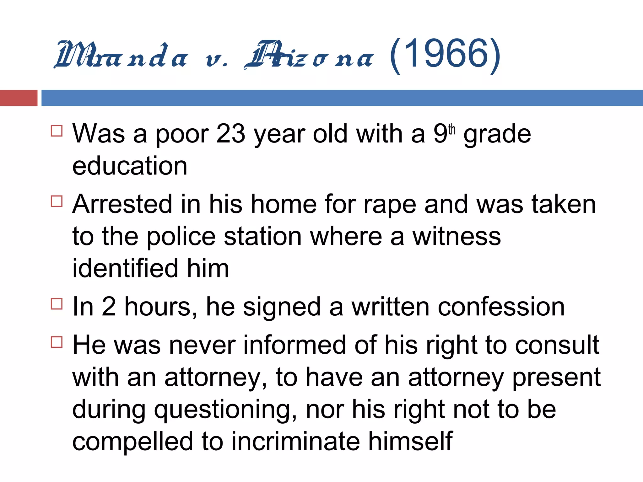 M nd a v. A o na (1966)
ira
riz







Was a poor 23 year old with a 9th grade
education
Arrested in his home for rape and was taken
to the police station where a witness
identified him
In 2 hours, he signed a written confession
He was never informed of his right to consult
with an attorney, to have an attorney present
during questioning, nor his right not to be
compelled to incriminate himself

 