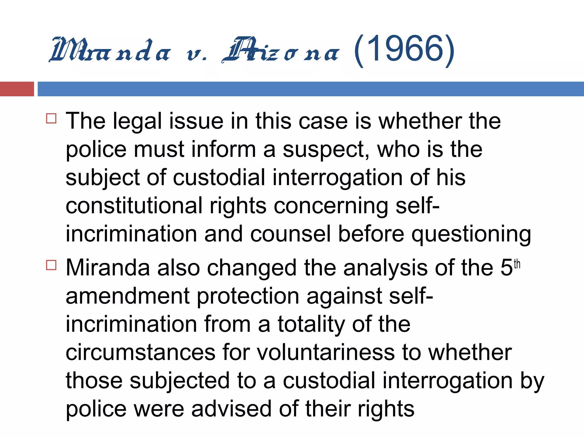 M nd a v. A o na (1966)
ira
riz




The legal issue in this case is whether the
police must inform a suspect, who is the
subject of custodial interrogation of his
constitutional rights concerning selfincrimination and counsel before questioning
Miranda also changed the analysis of the 5th
amendment protection against selfincrimination from a totality of the
circumstances for voluntariness to whether
those subjected to a custodial interrogation by
police were advised of their rights

 